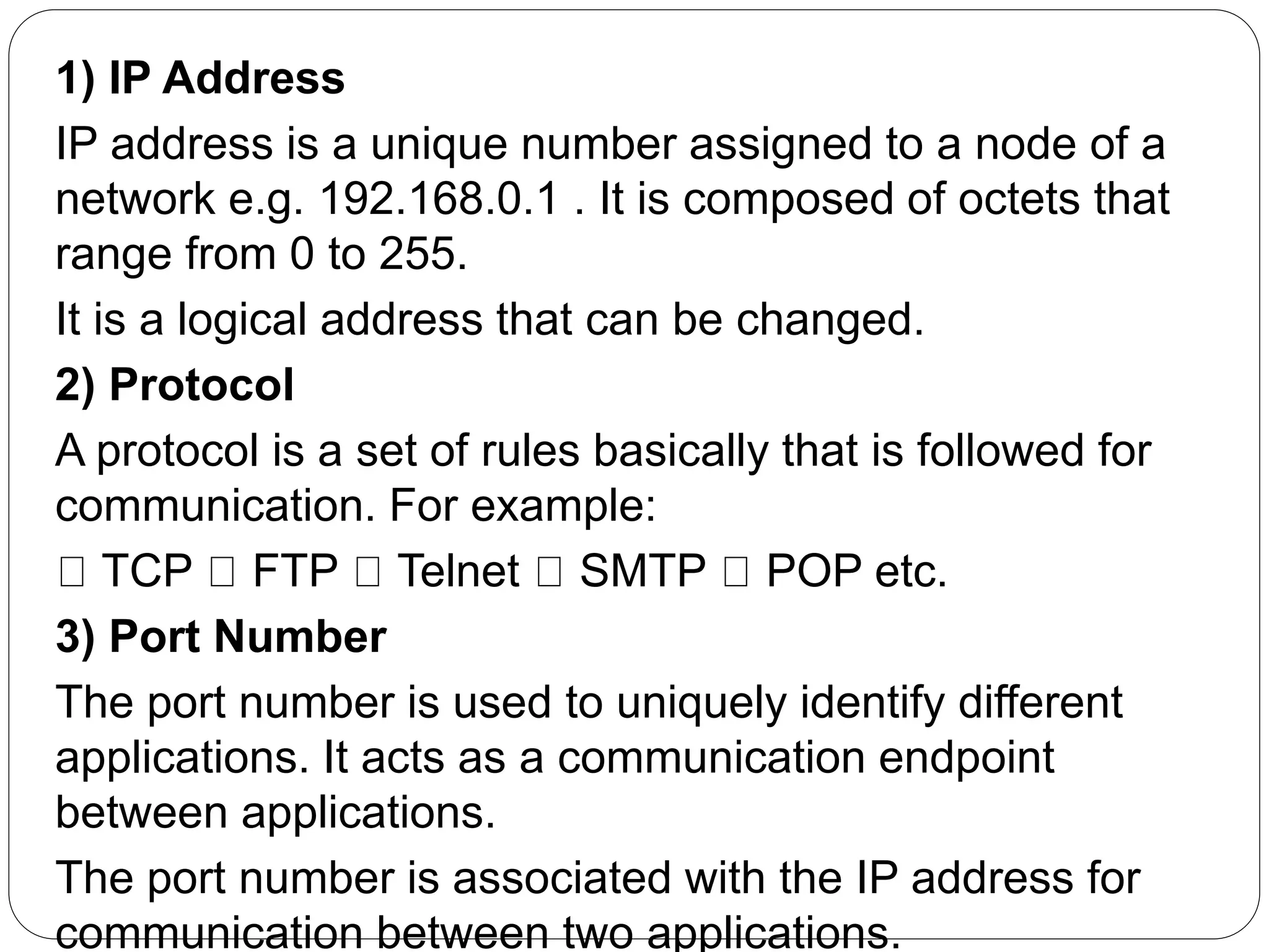 1) IP Address
IP address is a unique number assigned to a node of a
network e.g. 192.168.0.1 . It is composed of octets that
range from 0 to 255.
It is a logical address that can be changed.
2) Protocol
A protocol is a set of rules basically that is followed for
communication. For example:
TCP FTP Telnet SMTP POP etc.
3) Port Number
The port number is used to uniquely identify different
applications. It acts as a communication endpoint
between applications.
The port number is associated with the IP address for
communication between two applications.
 