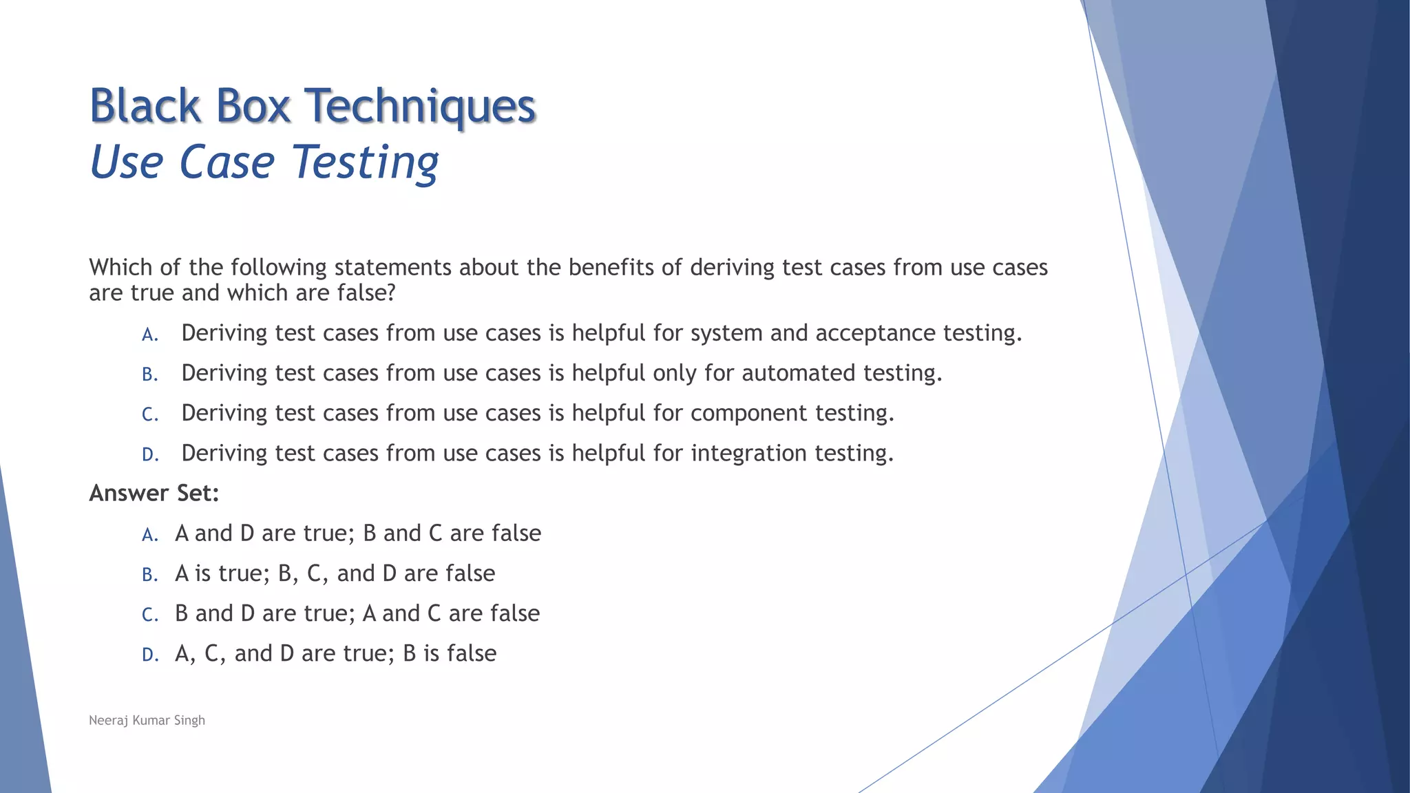 Black Box Techniques
Use Case Testing
Which of the following statements about the benefits of deriving test cases from use cases
are true and which are false?
A. Deriving test cases from use cases is helpful for system and acceptance testing.
B. Deriving test cases from use cases is helpful only for automated testing.
C. Deriving test cases from use cases is helpful for component testing.
D. Deriving test cases from use cases is helpful for integration testing.
Answer Set:
A. A and D are true; B and C are false
B. A is true; B, C, and D are false
C. B and D are true; A and C are false
D. A, C, and D are true; B is false
Neeraj Kumar Singh
 