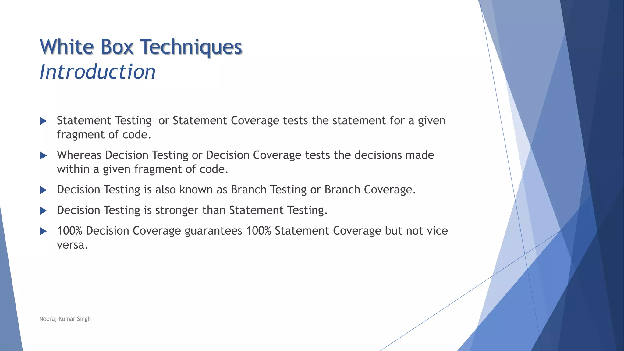 White Box Techniques
Introduction
 Statement Testing or Statement Coverage tests the statement for a given
fragment of code.
 Whereas Decision Testing or Decision Coverage tests the decisions made
within a given fragment of code.
 Decision Testing is also known as Branch Testing or Branch Coverage.
 Decision Testing is stronger than Statement Testing.
 100% Decision Coverage guarantees 100% Statement Coverage but not vice
versa.
Neeraj Kumar Singh
 