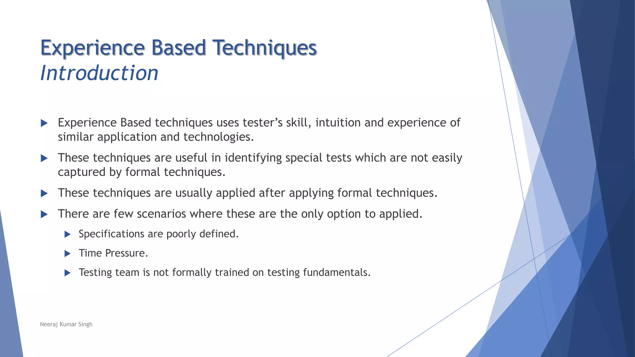 Experience Based Techniques
Introduction
 Experience Based techniques uses tester’s skill, intuition and experience of
similar application and technologies.
 These techniques are useful in identifying special tests which are not easily
captured by formal techniques.
 These techniques are usually applied after applying formal techniques.
 There are few scenarios where these are the only option to applied.
 Specifications are poorly defined.
 Time Pressure.
 Testing team is not formally trained on testing fundamentals.
Neeraj Kumar Singh
 