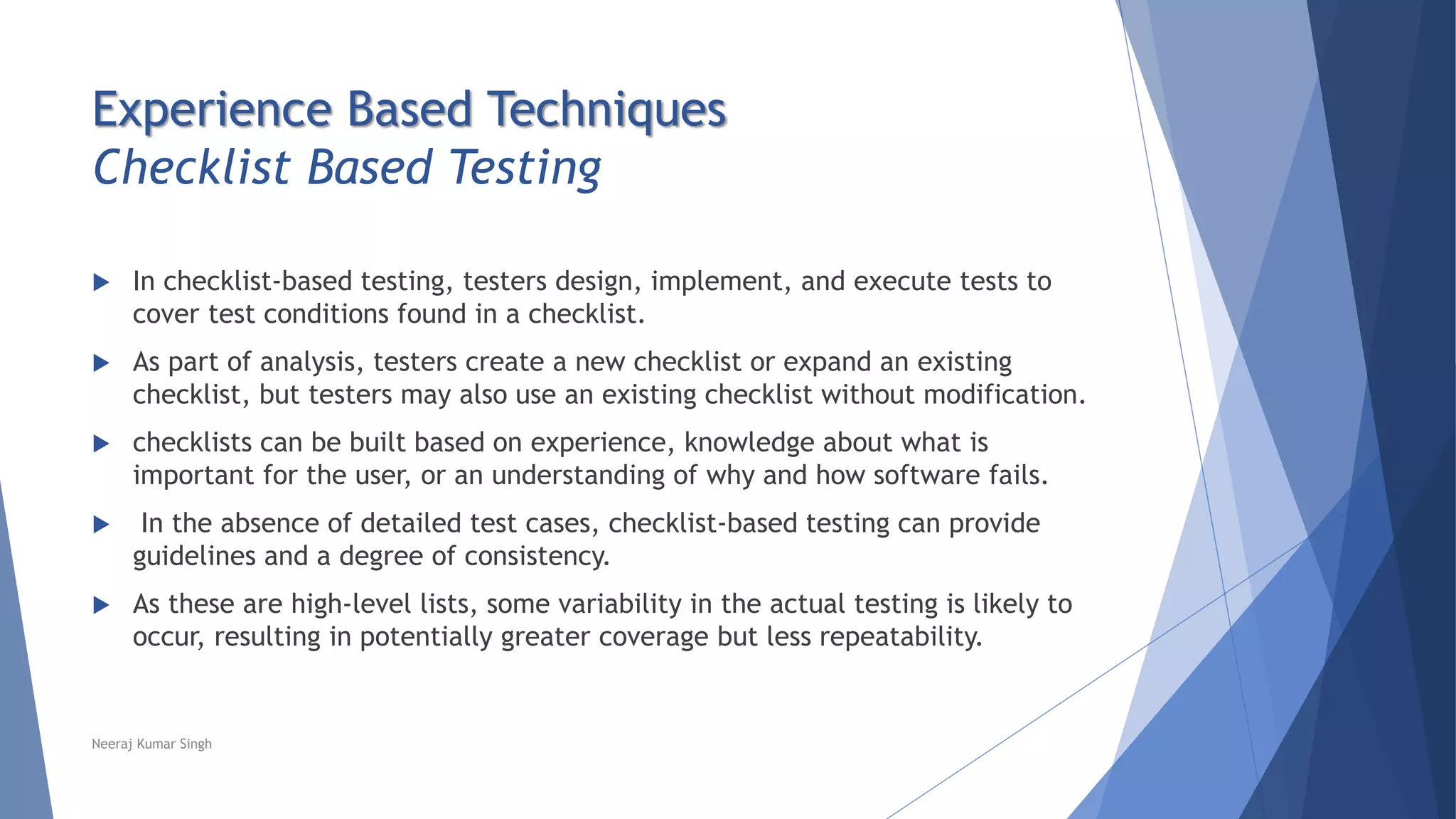 Experience Based Techniques
Checklist Based Testing
 In checklist-based testing, testers design, implement, and execute tests to
cover test conditions found in a checklist.
 As part of analysis, testers create a new checklist or expand an existing
checklist, but testers may also use an existing checklist without modification.
 checklists can be built based on experience, knowledge about what is
important for the user, or an understanding of why and how software fails.
 In the absence of detailed test cases, checklist-based testing can provide
guidelines and a degree of consistency.
 As these are high-level lists, some variability in the actual testing is likely to
occur, resulting in potentially greater coverage but less repeatability.
Neeraj Kumar Singh
 