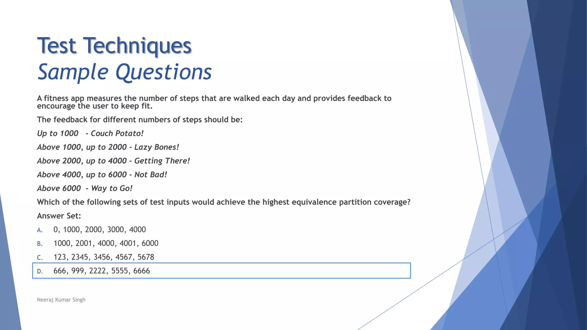 Test Techniques
Sample Questions
A fitness app measures the number of steps that are walked each day and provides feedback to
encourage the user to keep fit.
The feedback for different numbers of steps should be:
Up to 1000 - Couch Potato!
Above 1000, up to 2000 - Lazy Bones!
Above 2000, up to 4000 - Getting There!
Above 4000, up to 6000 - Not Bad!
Above 6000 - Way to Go!
Which of the following sets of test inputs would achieve the highest equivalence partition coverage?
Answer Set:
A. 0, 1000, 2000, 3000, 4000
B. 1000, 2001, 4000, 4001, 6000
C. 123, 2345, 3456, 4567, 5678
D. 666, 999, 2222, 5555, 6666
Neeraj Kumar Singh
 