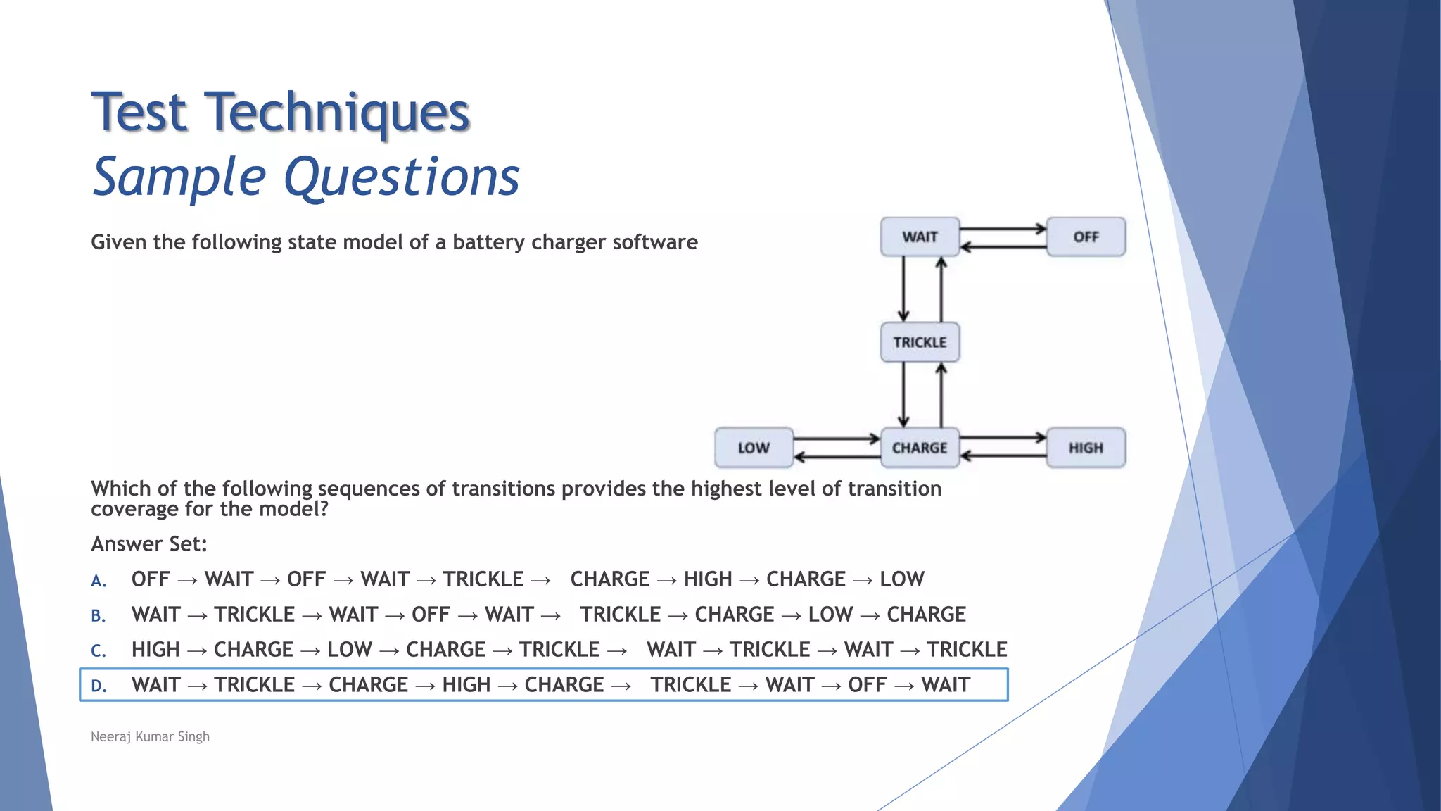 Test Techniques
Sample Questions
Given the following state model of a battery charger software
Which of the following sequences of transitions provides the highest level of transition
coverage for the model?
Answer Set:
A. OFF → WAIT → OFF → WAIT → TRICKLE → CHARGE → HIGH → CHARGE → LOW
B. WAIT → TRICKLE → WAIT → OFF → WAIT → TRICKLE → CHARGE → LOW → CHARGE
C. HIGH → CHARGE → LOW → CHARGE → TRICKLE → WAIT → TRICKLE → WAIT → TRICKLE
D. WAIT → TRICKLE → CHARGE → HIGH → CHARGE → TRICKLE → WAIT → OFF → WAIT
Neeraj Kumar Singh
 