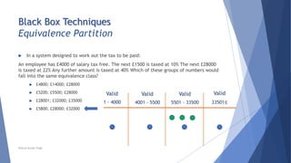 Black Box Techniques
Equivalence Partition
 In a system designed to work out the tax to be paid:
An employee has £4000 of salary tax free. The next £1500 is taxed at 10% The next £28000
is taxed at 22% Any further amount is taxed at 40% Which of these groups of numbers would
fall into the same equivalence class?
 £4800; £14000; £28000
 £5200; £5500; £28000
 £28001; £32000; £35000
 £5800; £28000; £32000
Valid
5501 - 33500
Valid
33501≤
Valid
4001 - 5500
Valid
1 - 4000
Neeraj Kumar Singh
 