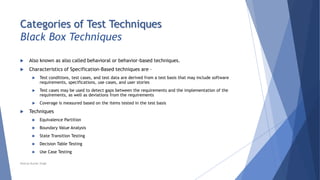 Categories of Test Techniques
Black Box Techniques
 Also known as also called behavioral or behavior-based techniques.
 Characteristics of Specification-Based techniques are –
 Test conditions, test cases, and test data are derived from a test basis that may include software
requirements, specifications, use cases, and user stories
 Test cases may be used to detect gaps between the requirements and the implementation of the
requirements, as well as deviations from the requirements
 Coverage is measured based on the items tested in the test basis
 Techniques
 Equivalence Partition
 Boundary Value Analysis
 State Transition Testing
 Decision Table Testing
 Use Case Testing
Neeraj Kumar Singh
 