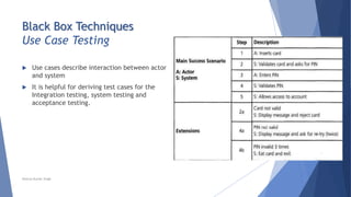 Black Box Techniques
Use Case Testing
 Use cases describe interaction between actor
and system
 It is helpful for deriving test cases for the
Integration testing, system testing and
acceptance testing.
Neeraj Kumar Singh
 
