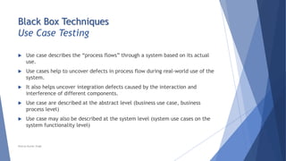 Black Box Techniques
Use Case Testing
 Use case describes the “process flows” through a system based on its actual
use.
 Use cases help to uncover defects in process flow during real-world use of the
system.
 It also helps uncover integration defects caused by the interaction and
interference of different components.
 Use case are described at the abstract level (business use case, business
process level)
 Use case may also be described at the system level (system use cases on the
system functionality level)
Neeraj Kumar Singh
 