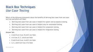 Black Box Techniques
Use Case Testing
Which of the following statements about the benefits of deriving test cases from use cases
are true and which are false?
A. Deriving test cases from use cases is helpful for system and acceptance testing.
B. Deriving test cases from use cases is helpful only for automated testing.
C. Deriving test cases from use cases is helpful for component testing.
D. Deriving test cases from use cases is helpful for integration testing.
Answer Set:
A. A and D are true; B and C are false
B. A is true; B, C, and D are false
C. B and D are true; A and C are false
D. A, C, and D are true; B is false
Neeraj Kumar Singh
 