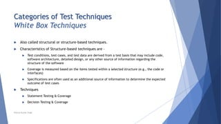 Categories of Test Techniques
White Box Techniques
 Also called structural or structure-based techniques.
 Characteristics of Structure-based techniques are –
 Test conditions, test cases, and test data are derived from a test basis that may include code,
software architecture, detailed design, or any other source of information regarding the
structure of the software
 Coverage is measured based on the items tested within a selected structure (e.g., the code or
interfaces)
 Specifications are often used as an additional source of information to determine the expected
outcome of test cases
 Techniques
 Statement Testing & Coverage
 Decision Testing & Coverage
Neeraj Kumar Singh
 