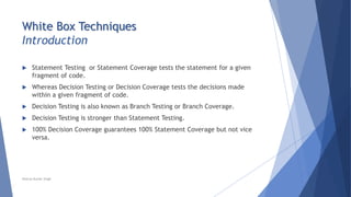 White Box Techniques
Introduction
 Statement Testing or Statement Coverage tests the statement for a given
fragment of code.
 Whereas Decision Testing or Decision Coverage tests the decisions made
within a given fragment of code.
 Decision Testing is also known as Branch Testing or Branch Coverage.
 Decision Testing is stronger than Statement Testing.
 100% Decision Coverage guarantees 100% Statement Coverage but not vice
versa.
Neeraj Kumar Singh
 