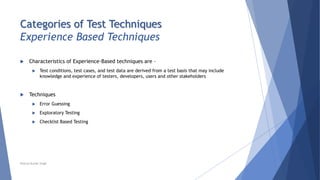 Categories of Test Techniques
Experience Based Techniques
 Characteristics of Experience-Based techniques are –
 Test conditions, test cases, and test data are derived from a test basis that may include
knowledge and experience of testers, developers, users and other stakeholders
 Techniques
 Error Guessing
 Exploratory Testing
 Checklist Based Testing
Neeraj Kumar Singh
 