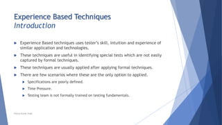 Experience Based Techniques
Introduction
 Experience Based techniques uses tester’s skill, intuition and experience of
similar application and technologies.
 These techniques are useful in identifying special tests which are not easily
captured by formal techniques.
 These techniques are usually applied after applying formal techniques.
 There are few scenarios where these are the only option to applied.
 Specifications are poorly defined.
 Time Pressure.
 Testing team is not formally trained on testing fundamentals.
Neeraj Kumar Singh
 
