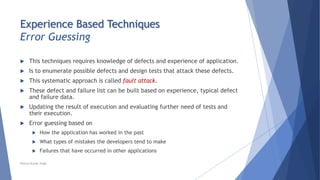Experience Based Techniques
Error Guessing
 This techniques requires knowledge of defects and experience of application.
 Is to enumerate possible defects and design tests that attack these defects.
 This systematic approach is called fault attack.
 These defect and failure list can be built based on experience, typical defect
and failure data.
 Updating the result of execution and evaluating further need of tests and
their execution.
 Error guessing based on
 How the application has worked in the past
 What types of mistakes the developers tend to make
 Failures that have occurred in other applications
Neeraj Kumar Singh
 