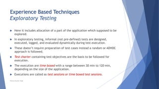 Experience Based Techniques
Exploratory Testing
 Here it includes allocation of a part of the application which supposed to be
explored.
 In exploratory testing, informal (not pre-defined) tests are designed,
executed, logged, and evaluated dynamically during test execution.
 These doesn’t require preparation of test cases instead a random or ADHOC
approach is followed.
 Test charter containing test objectives are the basis to be followed for
execution.
 The execution are time boxed with a range between 30 min to 120 min,
depending on the size of the application.
 Executions are called as test sessions or time boxed test sessions.
Neeraj Kumar Singh
 