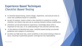 Experience Based Techniques
Checklist Based Testing
 In checklist-based testing, testers design, implement, and execute tests to
cover test conditions found in a checklist.
 As part of analysis, testers create a new checklist or expand an existing
checklist, but testers may also use an existing checklist without modification.
 checklists can be built based on experience, knowledge about what is
important for the user, or an understanding of why and how software fails.
 In the absence of detailed test cases, checklist-based testing can provide
guidelines and a degree of consistency.
 As these are high-level lists, some variability in the actual testing is likely to
occur, resulting in potentially greater coverage but less repeatability.
Neeraj Kumar Singh
 