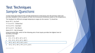Test Techniques
Sample Questions
A smart home app measures the average temperature in the house over the previous week and
provides feedback to the occupants on their environmental-friendliness based on this temperature.
The feedback for different average temperature ranges (to the nearest °C) should be:
Up to 10°C - Icy Cool!
11°C to 15°C - Chilled Out!
16°C to 19°C - Cool Man!
20°C to 22°C - Too Warm!
Above 22°C - Hot & Sweaty!
Using two-point BVA, which of the following sets of test inputs provides the highest level of
boundary coverage?
a) Answer Set:
A. 0°C, 11°C, 20°C, 22°C, 23°C
B. 9°C, 15°C, 19°C, 23°C, 100°C
C. 10°C, 16°C, 19°C, 22°C, 23°C
D. 14°C, 15°C, 18°C, 19°C, 21°C, 22°C
Neeraj Kumar Singh
 