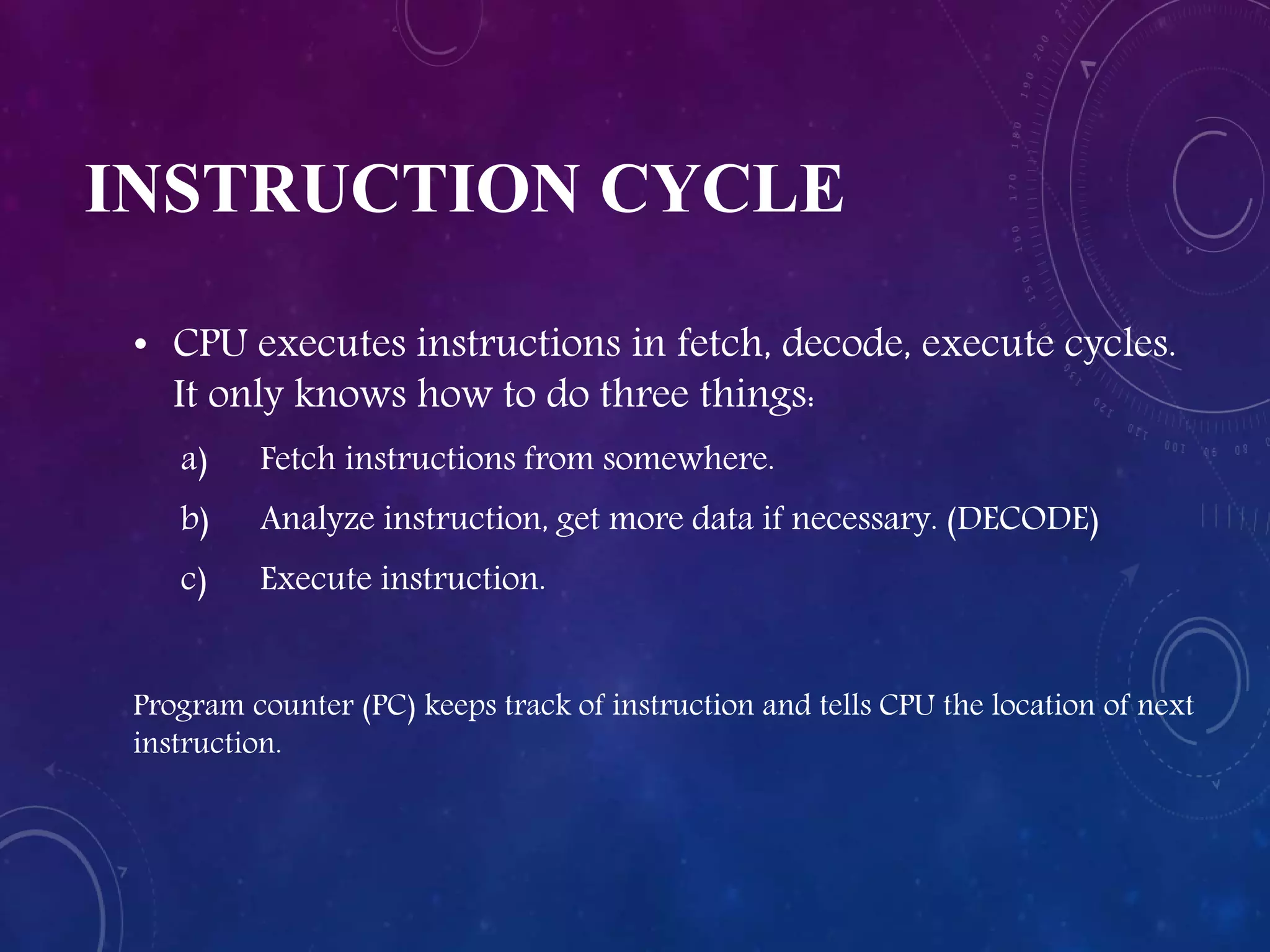 INSTRUCTION CYCLE
• CPU executes instructions in fetch, decode, execute cycles.
It only knows how to do three things:
a) Fetch instructions from somewhere.
b) Analyze instruction, get more data if necessary. (DECODE)
c) Execute instruction.
Program counter (PC) keeps track of instruction and tells CPU the location of next
instruction.
 