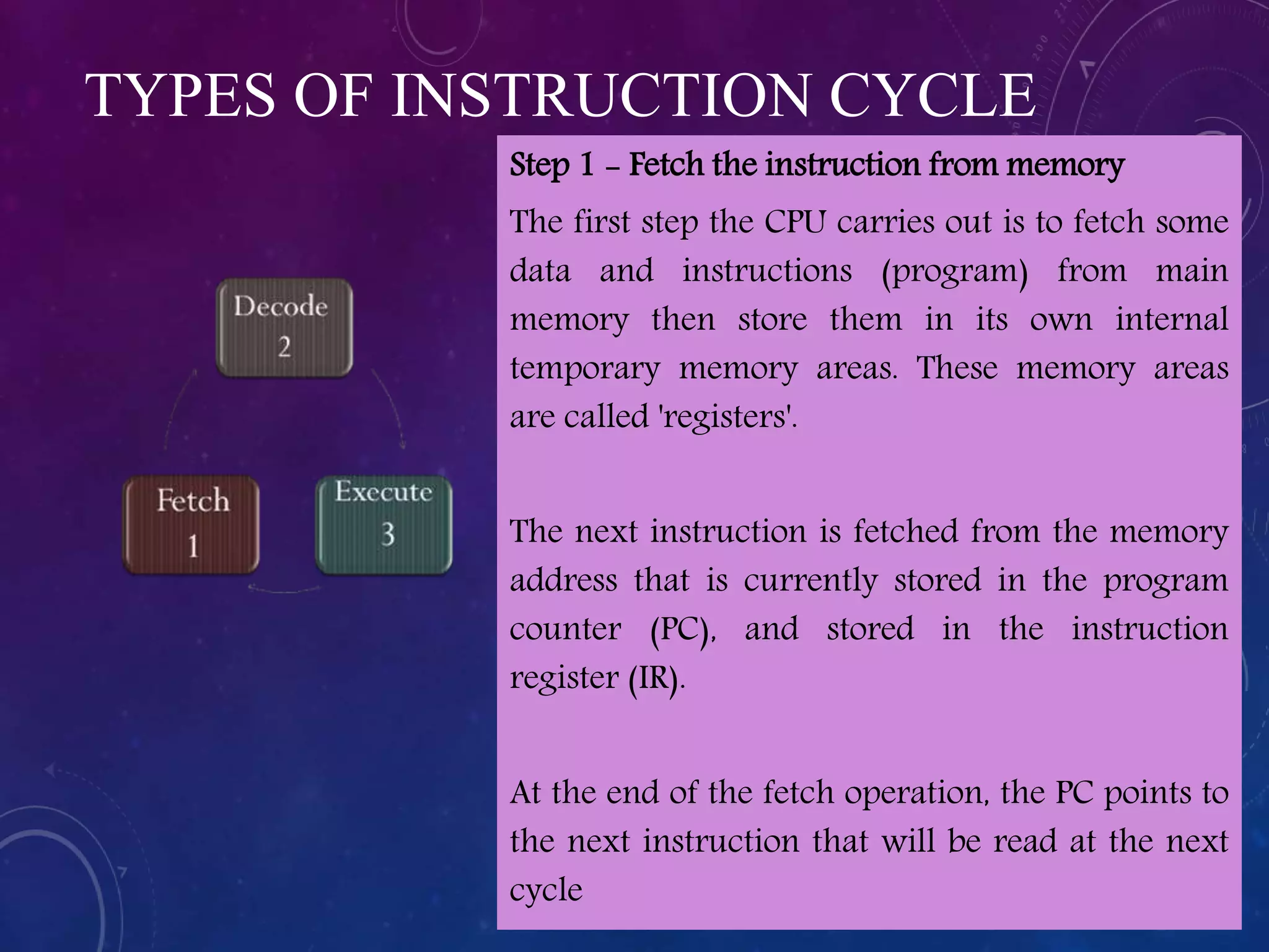 TYPES OF INSTRUCTION CYCLE
Step 1 - Fetch the instruction from memory
The first step the CPU carries out is to fetch some
data and instructions (program) from main
memory then store them in its own internal
temporary memory areas. These memory areas
are called 'registers'.
The next instruction is fetched from the memory
address that is currently stored in the program
counter (PC), and stored in the instruction
register (IR).
At the end of the fetch operation, the PC points to
the next instruction that will be read at the next
cycle
 