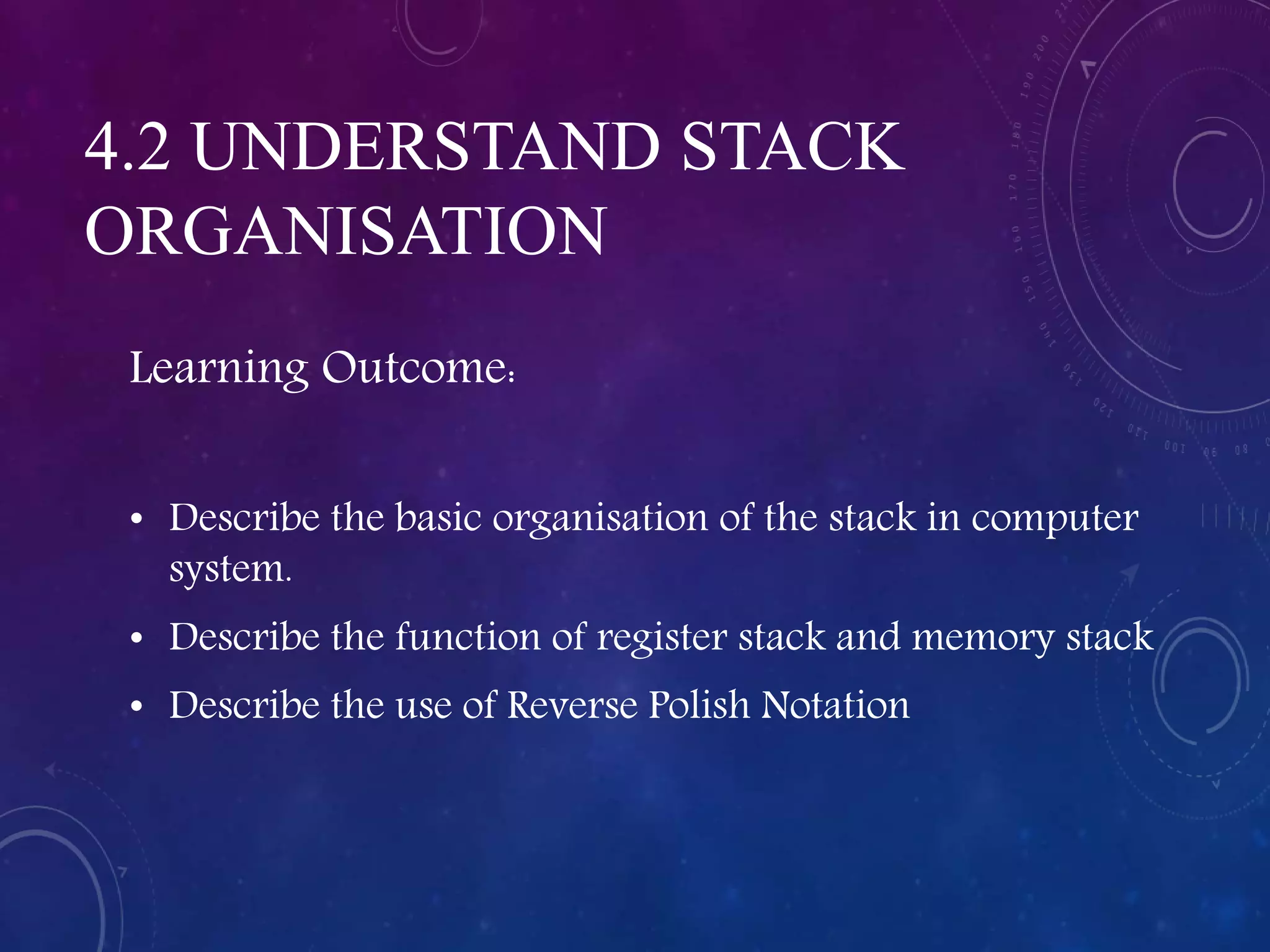 4.2 UNDERSTAND STACK
ORGANISATION
Learning Outcome:
• Describe the basic organisation of the stack in computer
system.
• Describe the function of register stack and memory stack
• Describe the use of Reverse Polish Notation
 