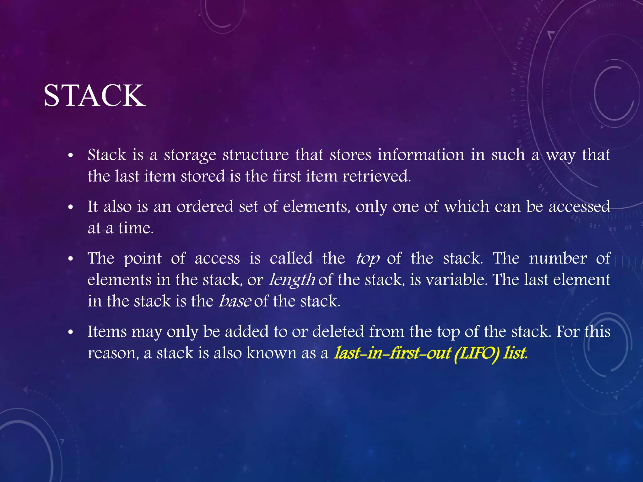 STACK
• Stack is a storage structure that stores information in such a way that
the last item stored is the first item retrieved.
• It also is an ordered set of elements, only one of which can be accessed
at a time.
• The point of access is called the top of the stack. The number of
elements in the stack, or length of the stack, is variable. The last element
in the stack is the base of the stack.
• Items may only be added to or deleted from the top of the stack. For this
reason, a stack is also known as a last-in-first-out (LIFO) list.
 