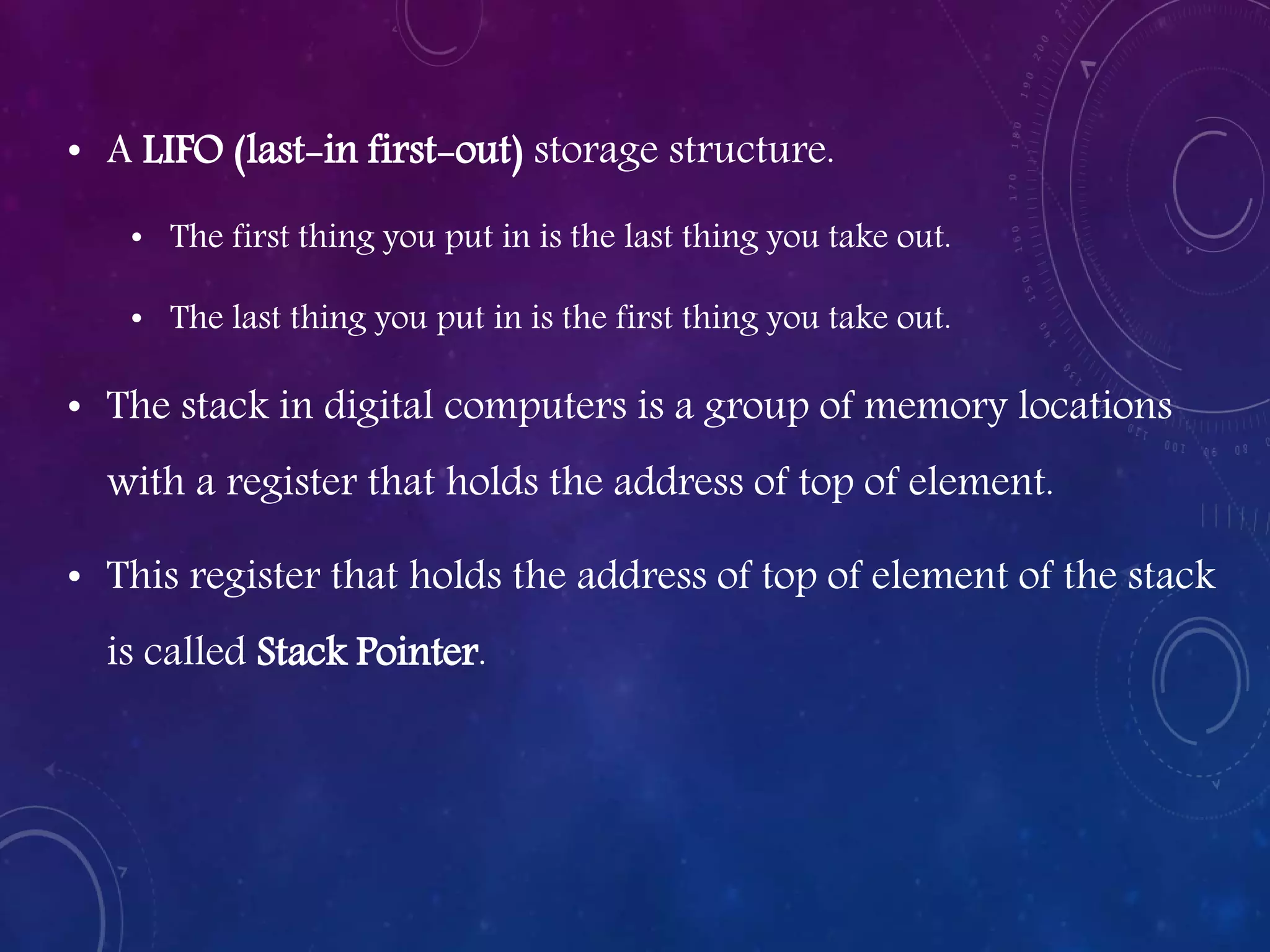 • A LIFO (last-in first-out) storage structure.
• The first thing you put in is the last thing you take out.
• The last thing you put in is the first thing you take out.
• The stack in digital computers is a group of memory locations
with a register that holds the address of top of element.
• This register that holds the address of top of element of the stack
is called Stack Pointer.
 