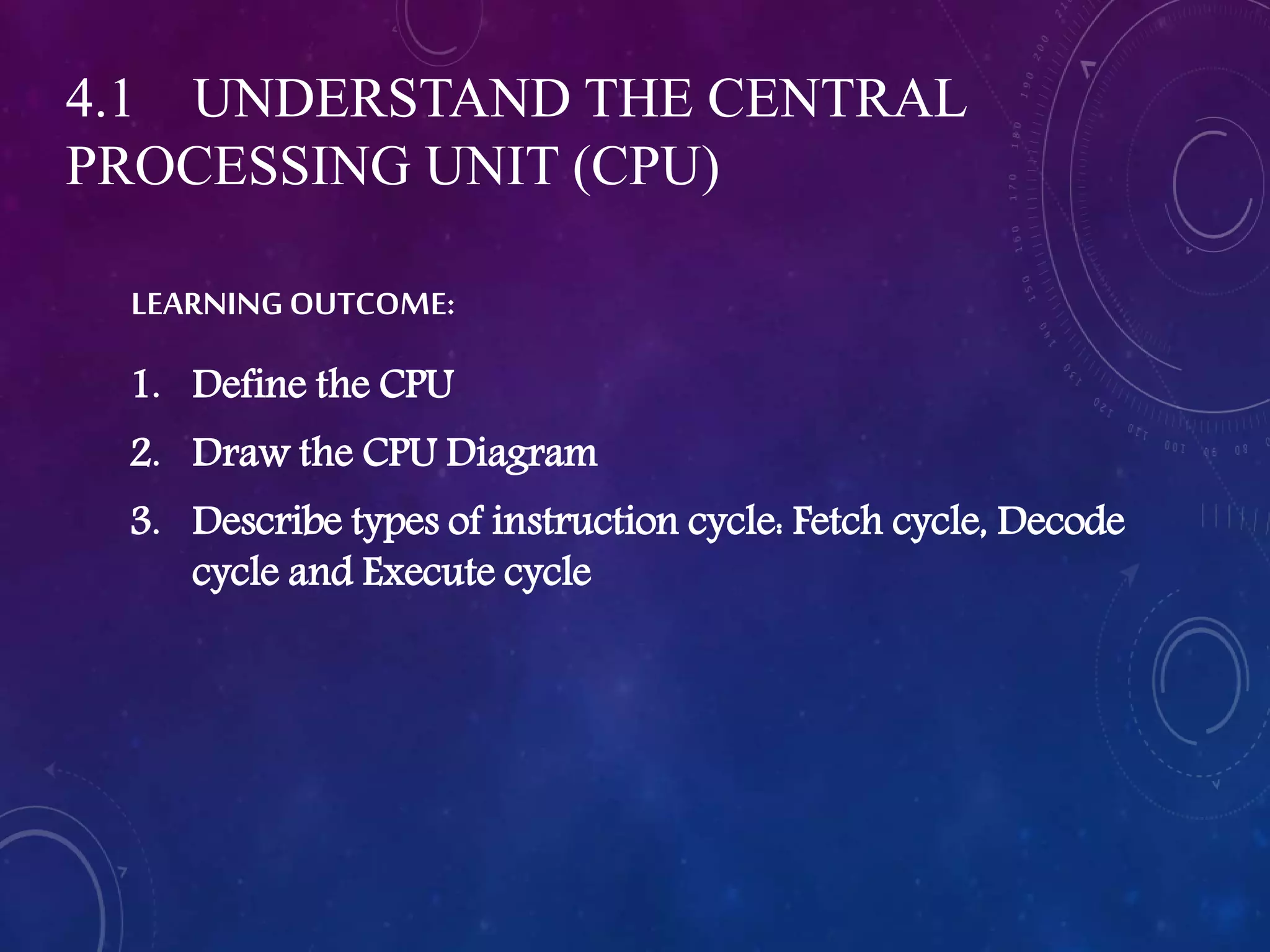 LEARNING OUTCOME:
1. Define the CPU
2. Draw the CPU Diagram
3. Describe types of instruction cycle: Fetch cycle, Decode
cycle and Execute cycle
4.1 UNDERSTAND THE CENTRAL
PROCESSING UNIT (CPU)
 
