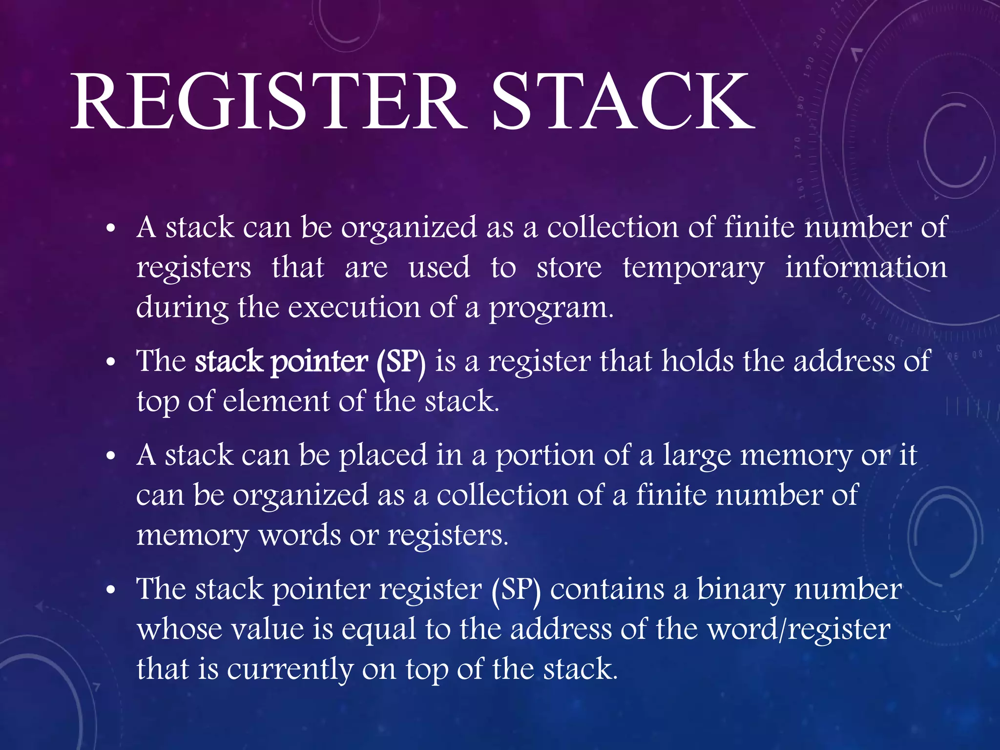 REGISTER STACK
• A stack can be organized as a collection of finite number of
registers that are used to store temporary information
during the execution of a program.
• The stack pointer (SP) is a register that holds the address of
top of element of the stack.
• A stack can be placed in a portion of a large memory or it
can be organized as a collection of a finite number of
memory words or registers.
• The stack pointer register (SP) contains a binary number
whose value is equal to the address of the word/register
that is currently on top of the stack.
 