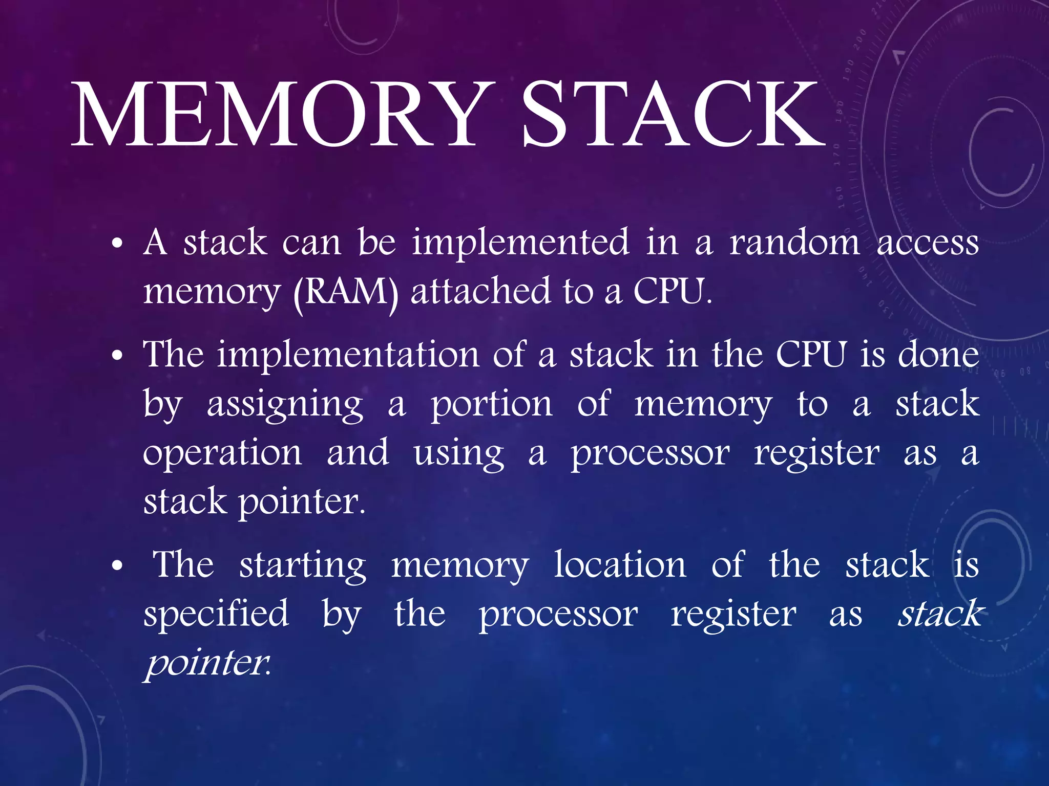 MEMORY STACK
• A stack can be implemented in a random access
memory (RAM) attached to a CPU.
• The implementation of a stack in the CPU is done
by assigning a portion of memory to a stack
operation and using a processor register as a
stack pointer.
• The starting memory location of the stack is
specified by the processor register as stack
pointer.
 