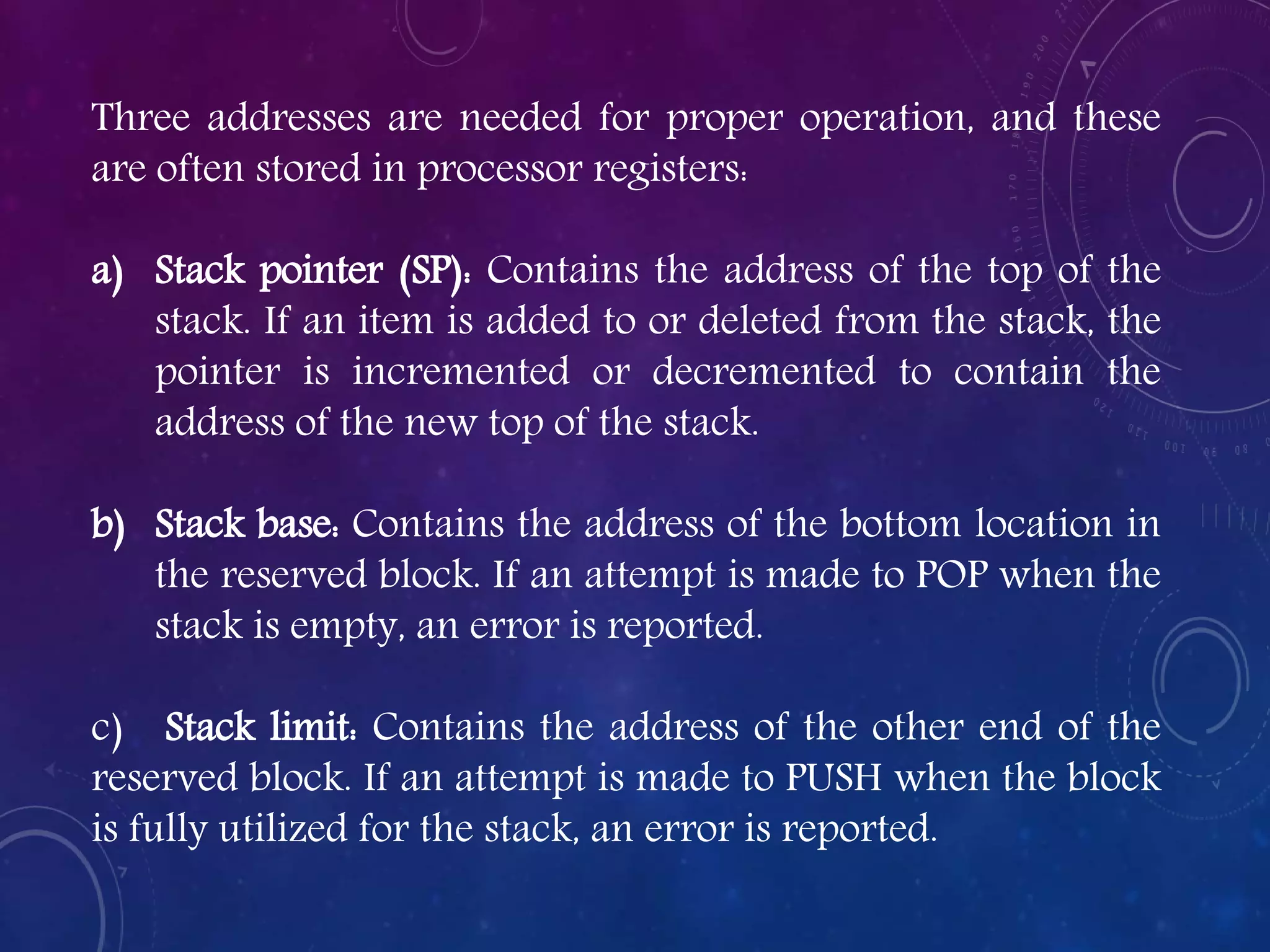 Three addresses are needed for proper operation, and these
are often stored in processor registers:
a) Stack pointer (SP): Contains the address of the top of the
stack. If an item is added to or deleted from the stack, the
pointer is incremented or decremented to contain the
address of the new top of the stack.
b) Stack base: Contains the address of the bottom location in
the reserved block. If an attempt is made to POP when the
stack is empty, an error is reported.
c) Stack limit: Contains the address of the other end of the
reserved block. If an attempt is made to PUSH when the block
is fully utilized for the stack, an error is reported.
 