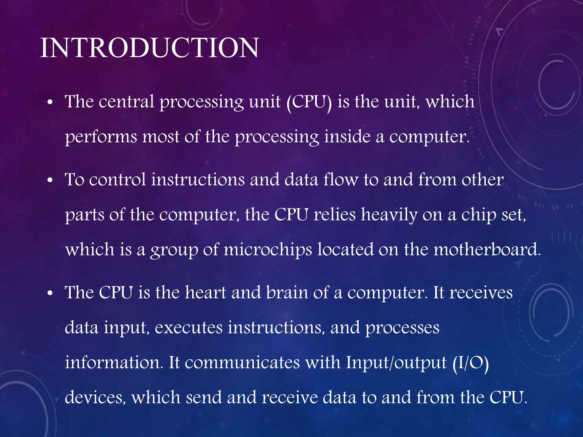 INTRODUCTION
• The central processing unit (CPU) is the unit, which
performs most of the processing inside a computer.
• To control instructions and data flow to and from other
parts of the computer, the CPU relies heavily on a chip set,
which is a group of microchips located on the motherboard.
• The CPU is the heart and brain of a computer. It receives
data input, executes instructions, and processes
information. It communicates with Input/output (I/O)
devices, which send and receive data to and from the CPU.
 