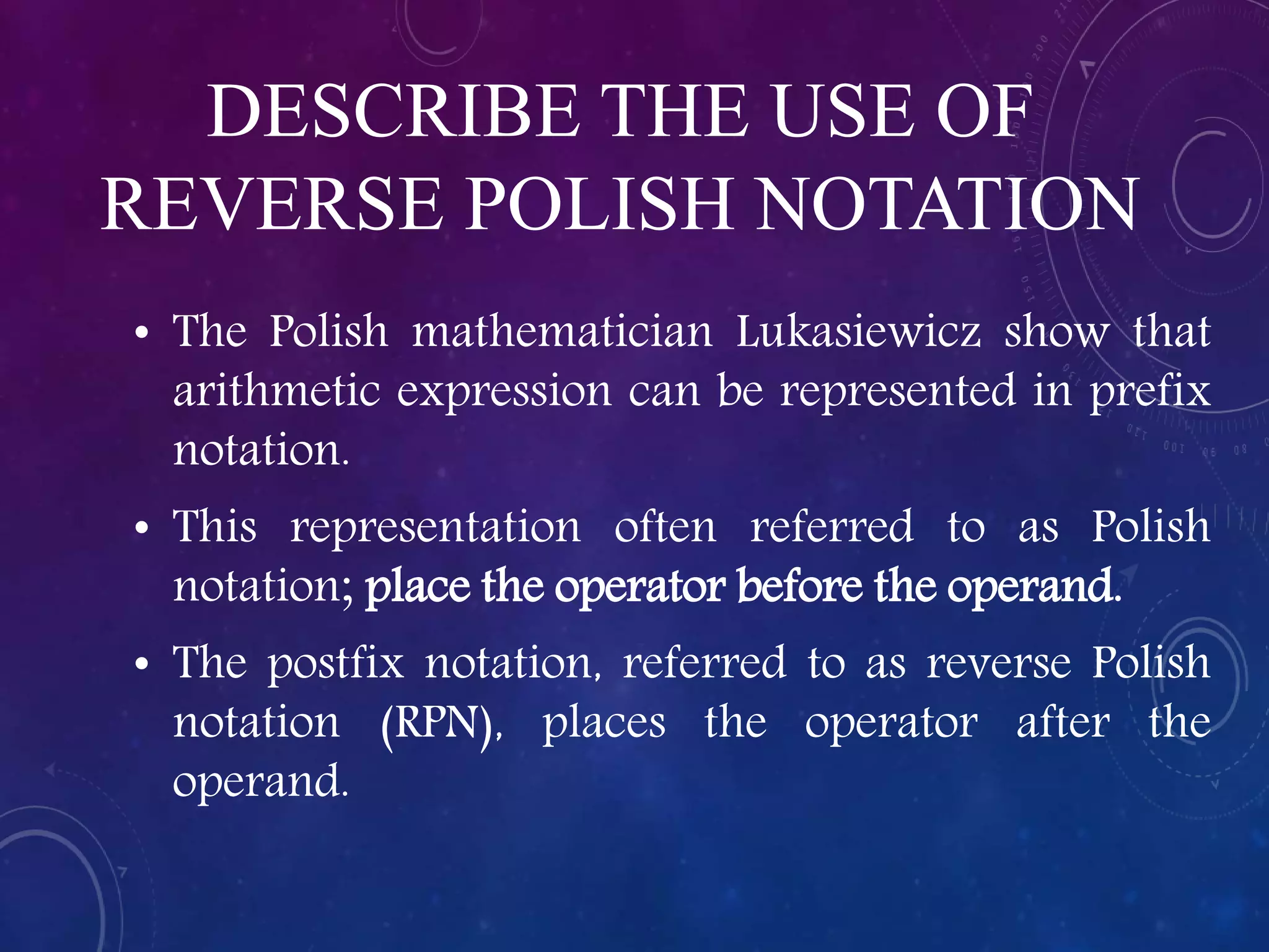 DESCRIBE THE USE OF
REVERSE POLISH NOTATION
• The Polish mathematician Lukasiewicz show that
arithmetic expression can be represented in prefix
notation.
• This representation often referred to as Polish
notation; place the operator before the operand.
• The postfix notation, referred to as reverse Polish
notation (RPN), places the operator after the
operand.
 