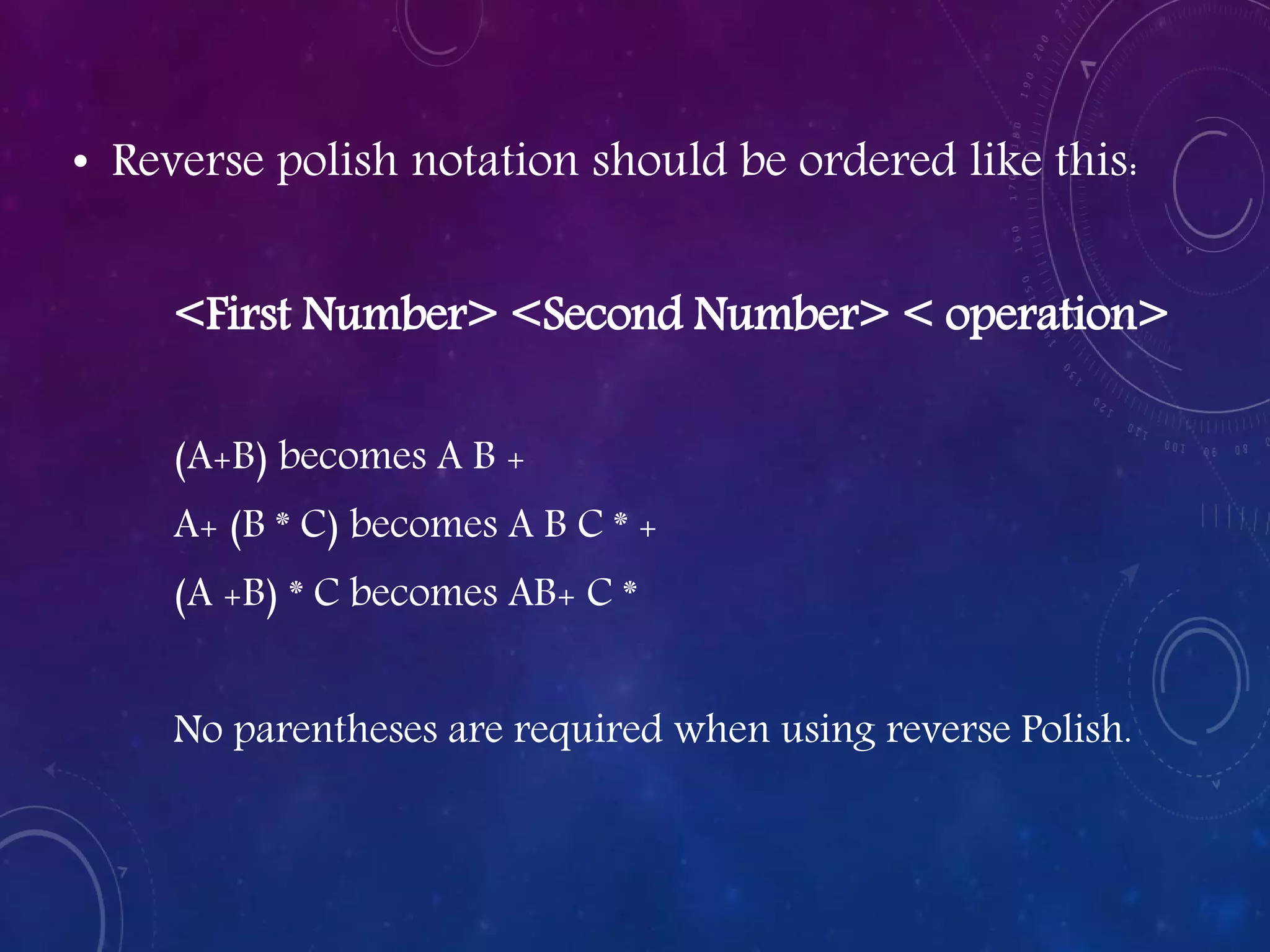 • Reverse polish notation should be ordered like this:
<First Number> <Second Number> < operation>
(A+B) becomes A B +
A+ (B * C) becomes A B C * +
(A +B) * C becomes AB+ C *
No parentheses are required when using reverse Polish.
 