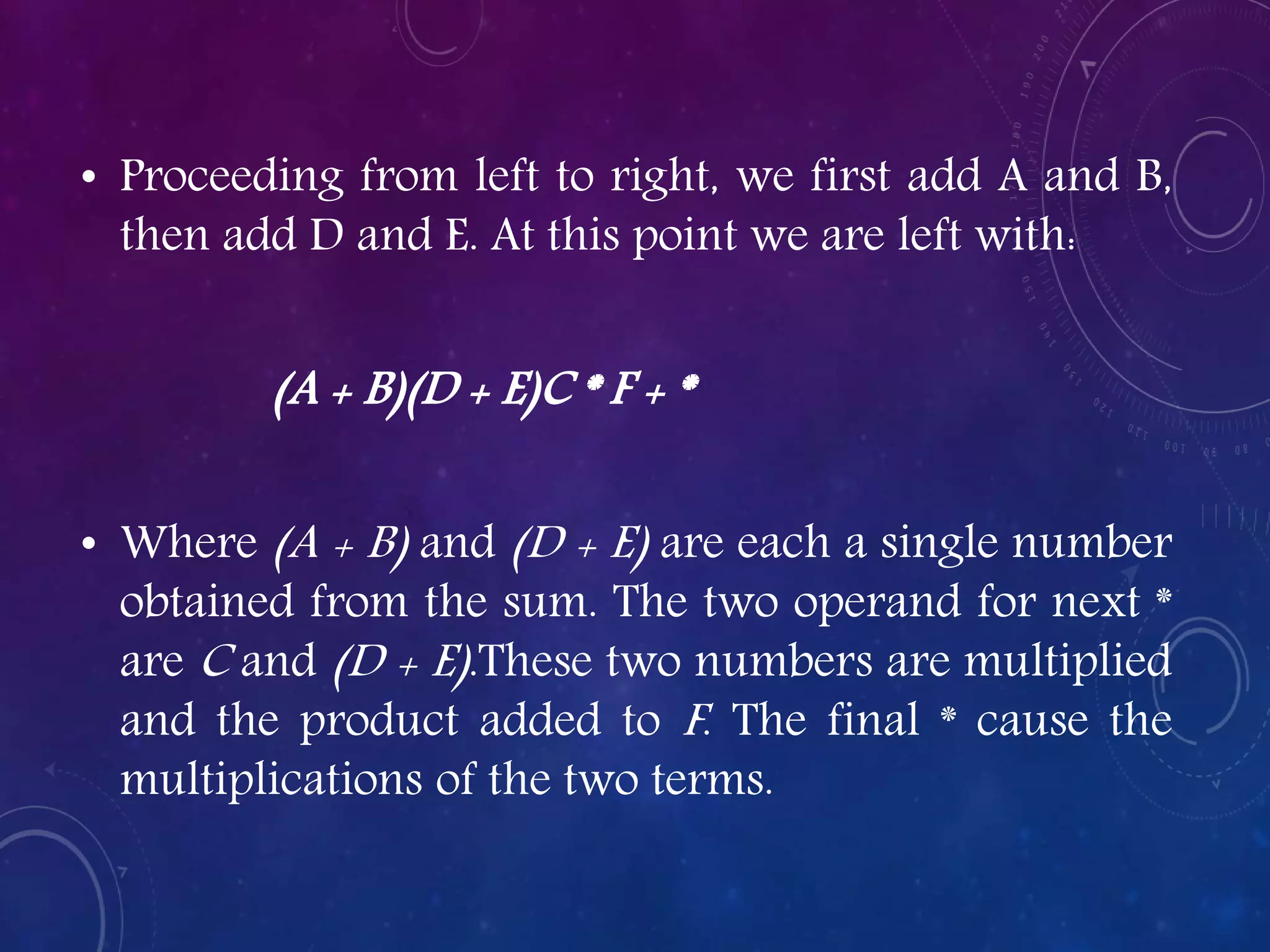 • Proceeding from left to right, we first add A and B,
then add D and E. At this point we are left with:
(A + B)(D + E)C * F + *
• Where (A + B) and (D + E) are each a single number
obtained from the sum. The two operand for next *
are C and (D + E).These two numbers are multiplied
and the product added to F. The final * cause the
multiplications of the two terms.
 