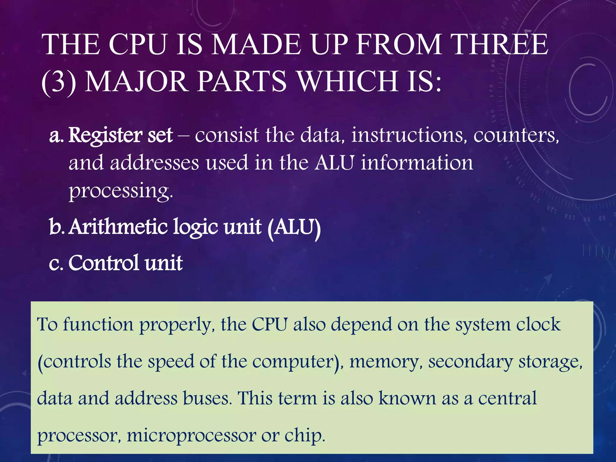 THE CPU IS MADE UP FROM THREE
(3) MAJOR PARTS WHICH IS:
a. Register set – consist the data, instructions, counters,
and addresses used in the ALU information
processing.
b.Arithmetic logic unit (ALU)
c. Control unit
To function properly, the CPU also depend on the system clock
(controls the speed of the computer), memory, secondary storage,
data and address buses. This term is also known as a central
processor, microprocessor or chip.
 