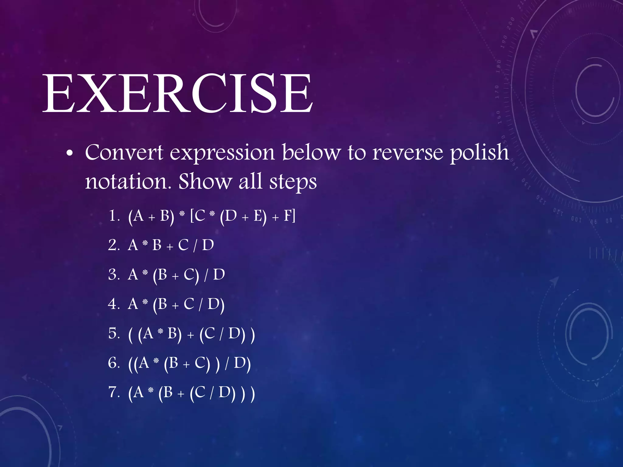 EXERCISE
• Convert expression below to reverse polish
notation. Show all steps
1. (A + B) * [C * (D + E) + F]
2. A * B + C / D
3. A * (B + C) / D
4. A * (B + C / D)
5. ( (A * B) + (C / D) )
6. ((A * (B + C) ) / D)
7. (A * (B + (C / D) ) )
 