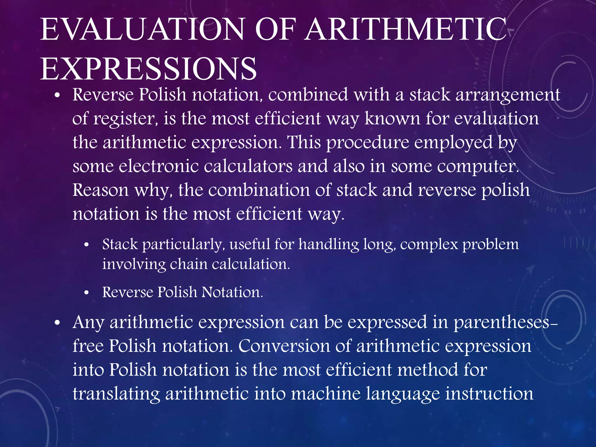 EVALUATION OF ARITHMETIC
EXPRESSIONS
• Reverse Polish notation, combined with a stack arrangement
of register, is the most efficient way known for evaluation
the arithmetic expression. This procedure employed by
some electronic calculators and also in some computer.
Reason why, the combination of stack and reverse polish
notation is the most efficient way.
• Stack particularly, useful for handling long, complex problem
involving chain calculation.
• Reverse Polish Notation.
• Any arithmetic expression can be expressed in parentheses-
free Polish notation. Conversion of arithmetic expression
into Polish notation is the most efficient method for
translating arithmetic into machine language instruction
 