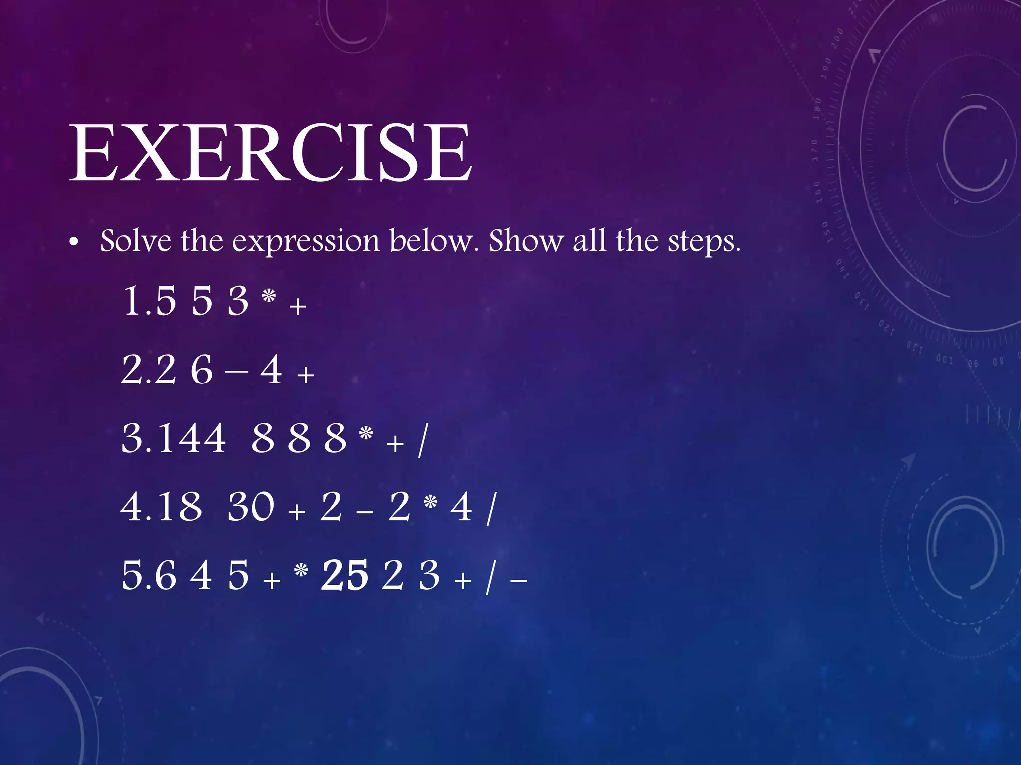 EXERCISE
• Solve the expression below. Show all the steps.
1.5 5 3 * +
2.2 6 – 4 +
3.144 8 8 8 * + /
4.18 30 + 2 - 2 * 4 /
5.6 4 5 + * 25 2 3 + / -
 