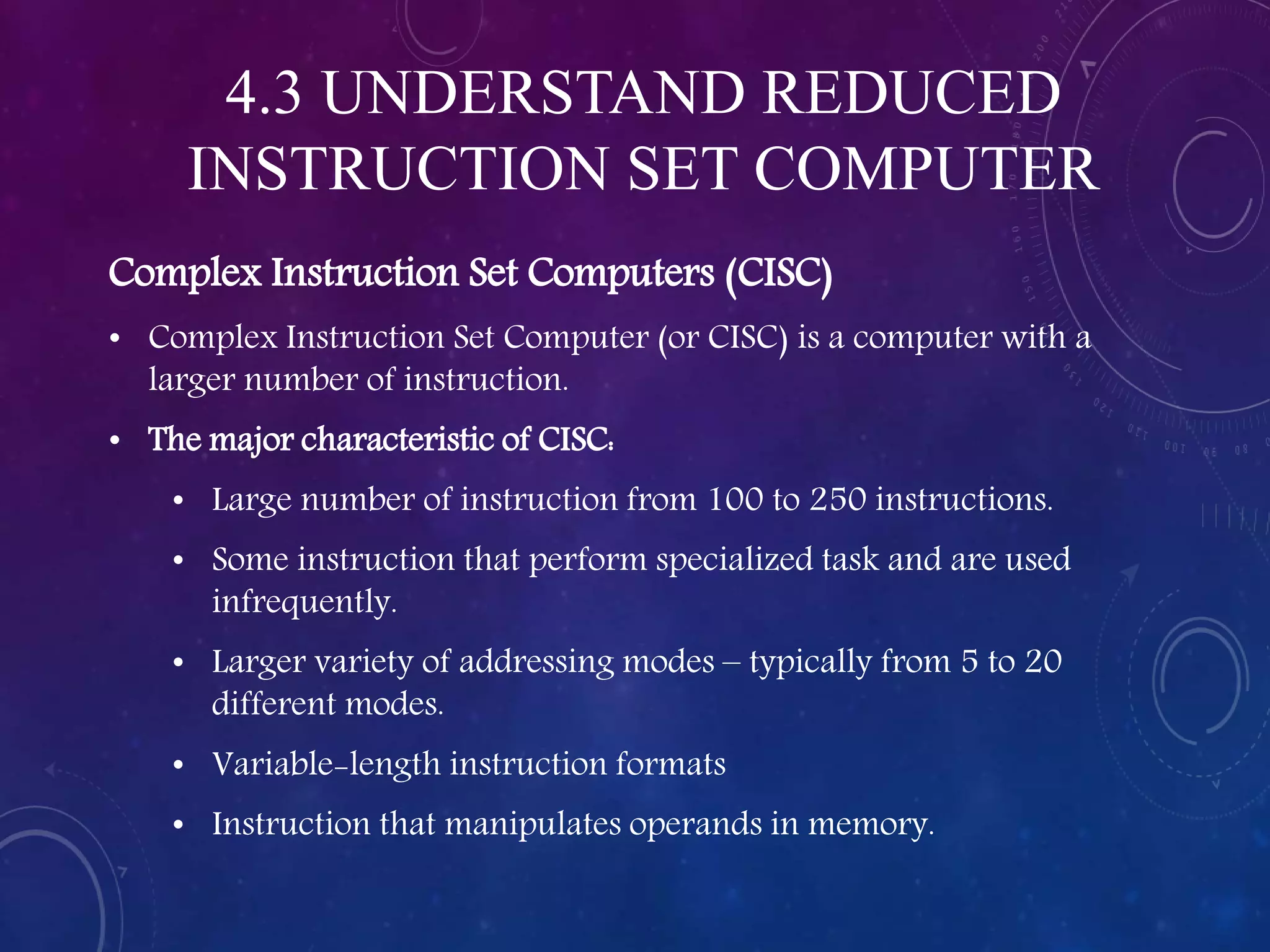 4.3 UNDERSTAND REDUCED
INSTRUCTION SET COMPUTER
Complex Instruction Set Computers (CISC)
• Complex Instruction Set Computer (or CISC) is a computer with a
larger number of instruction.
• The major characteristic of CISC:
• Large number of instruction from 100 to 250 instructions.
• Some instruction that perform specialized task and are used
infrequently.
• Larger variety of addressing modes – typically from 5 to 20
different modes.
• Variable-length instruction formats
• Instruction that manipulates operands in memory.
 