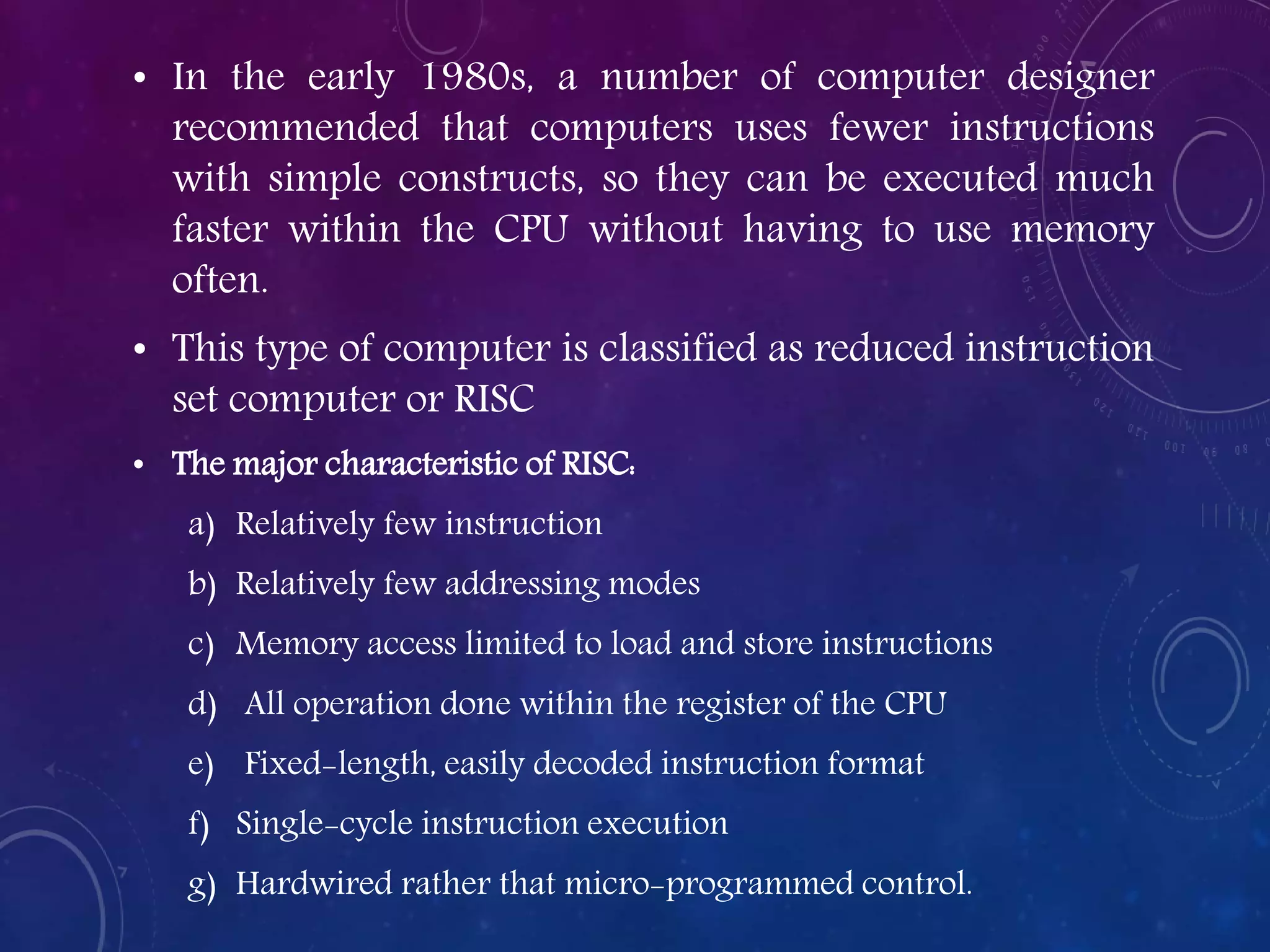 • In the early 1980s, a number of computer designer
recommended that computers uses fewer instructions
with simple constructs, so they can be executed much
faster within the CPU without having to use memory
often.
• This type of computer is classified as reduced instruction
set computer or RISC
• The major characteristic of RISC:
a) Relatively few instruction
b) Relatively few addressing modes
c) Memory access limited to load and store instructions
d) All operation done within the register of the CPU
e) Fixed-length, easily decoded instruction format
f) Single-cycle instruction execution
g) Hardwired rather that micro-programmed control.
 