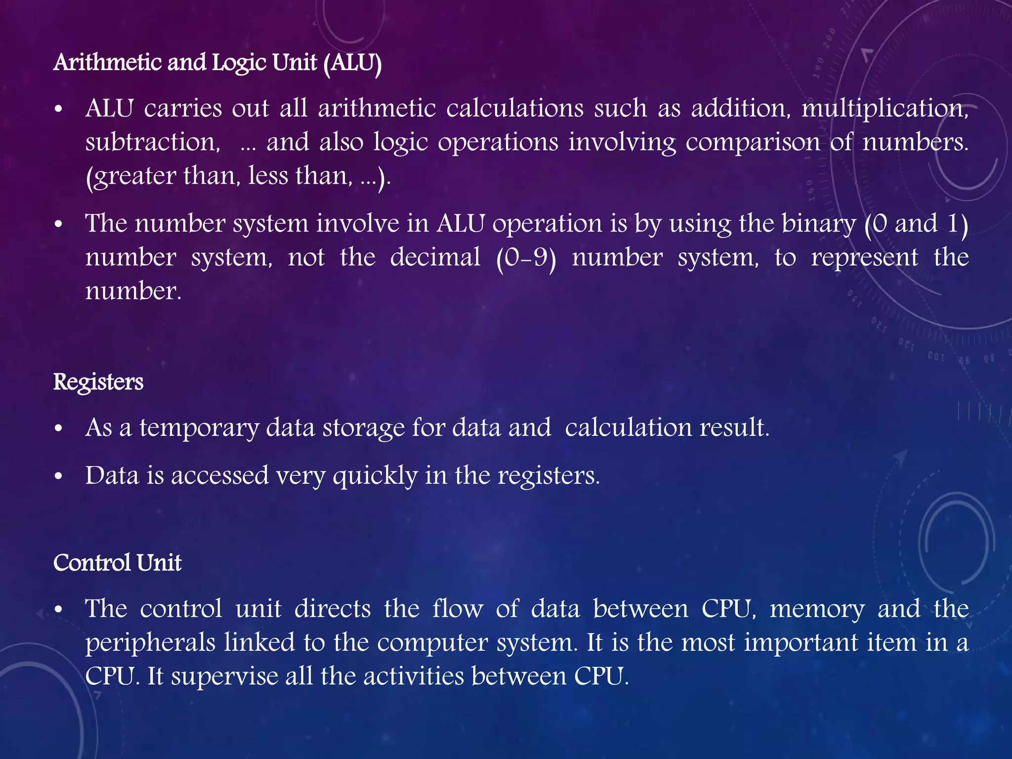 Arithmetic and Logic Unit (ALU)
• ALU carries out all arithmetic calculations such as addition, multiplication,
subtraction, ... and also logic operations involving comparison of numbers.
(greater than, less than, ...).
• The number system involve in ALU operation is by using the binary (0 and 1)
number system, not the decimal (0-9) number system, to represent the
number.
Registers
• As a temporary data storage for data and calculation result.
• Data is accessed very quickly in the registers.
Control Unit
• The control unit directs the flow of data between CPU, memory and the
peripherals linked to the computer system. It is the most important item in a
CPU. It supervise all the activities between CPU.
 