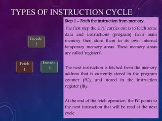 TYPES OF INSTRUCTION CYCLE
Step 1 - Fetch the instruction from memory
The first step the CPU carries out is to fetch some
data and instructions (program) from main
memory then store them in its own internal
temporary memory areas. These memory areas
are called 'registers'.
The next instruction is fetched from the memory
address that is currently stored in the program
counter (PC), and stored in the instruction
register (IR).
At the end of the fetch operation, the PC points to
the next instruction that will be read at the next
cycle
 
