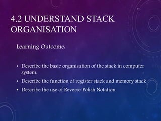 4.2 UNDERSTAND STACK
ORGANISATION
Learning Outcome:
• Describe the basic organisation of the stack in computer
system.
• Describe the function of register stack and memory stack
• Describe the use of Reverse Polish Notation
 