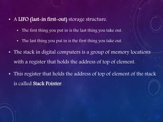 • A LIFO (last-in first-out) storage structure.
• The first thing you put in is the last thing you take out.
• The last thing you put in is the first thing you take out.
• The stack in digital computers is a group of memory locations
with a register that holds the address of top of element.
• This register that holds the address of top of element of the stack
is called Stack Pointer.
 