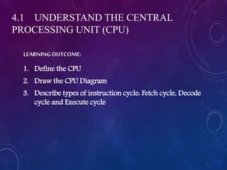 LEARNING OUTCOME:
1. Define the CPU
2. Draw the CPU Diagram
3. Describe types of instruction cycle: Fetch cycle, Decode
cycle and Execute cycle
4.1 UNDERSTAND THE CENTRAL
PROCESSING UNIT (CPU)
 