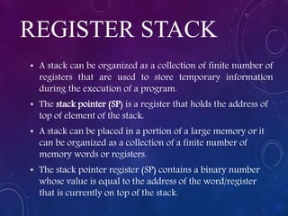 REGISTER STACK
• A stack can be organized as a collection of finite number of
registers that are used to store temporary information
during the execution of a program.
• The stack pointer (SP) is a register that holds the address of
top of element of the stack.
• A stack can be placed in a portion of a large memory or it
can be organized as a collection of a finite number of
memory words or registers.
• The stack pointer register (SP) contains a binary number
whose value is equal to the address of the word/register
that is currently on top of the stack.
 