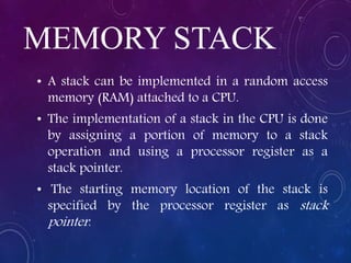 MEMORY STACK
• A stack can be implemented in a random access
memory (RAM) attached to a CPU.
• The implementation of a stack in the CPU is done
by assigning a portion of memory to a stack
operation and using a processor register as a
stack pointer.
• The starting memory location of the stack is
specified by the processor register as stack
pointer.
 