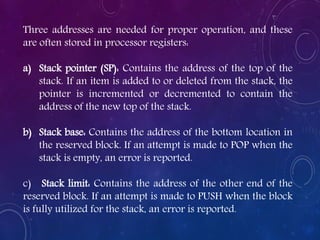 Three addresses are needed for proper operation, and these
are often stored in processor registers:
a) Stack pointer (SP): Contains the address of the top of the
stack. If an item is added to or deleted from the stack, the
pointer is incremented or decremented to contain the
address of the new top of the stack.
b) Stack base: Contains the address of the bottom location in
the reserved block. If an attempt is made to POP when the
stack is empty, an error is reported.
c) Stack limit: Contains the address of the other end of the
reserved block. If an attempt is made to PUSH when the block
is fully utilized for the stack, an error is reported.
 