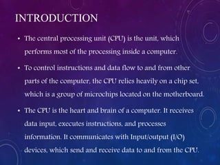 INTRODUCTION
• The central processing unit (CPU) is the unit, which
performs most of the processing inside a computer.
• To control instructions and data flow to and from other
parts of the computer, the CPU relies heavily on a chip set,
which is a group of microchips located on the motherboard.
• The CPU is the heart and brain of a computer. It receives
data input, executes instructions, and processes
information. It communicates with Input/output (I/O)
devices, which send and receive data to and from the CPU.
 