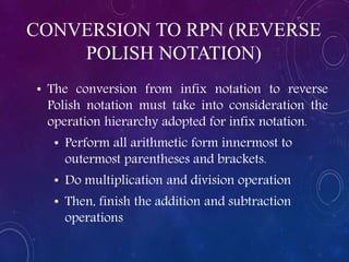 CONVERSION TO RPN (REVERSE
POLISH NOTATION)
• The conversion from infix notation to reverse
Polish notation must take into consideration the
operation hierarchy adopted for infix notation.
• Perform all arithmetic form innermost to
outermost parentheses and brackets.
• Do multiplication and division operation
• Then, finish the addition and subtraction
operations
 