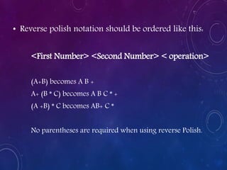 • Reverse polish notation should be ordered like this:
<First Number> <Second Number> < operation>
(A+B) becomes A B +
A+ (B * C) becomes A B C * +
(A +B) * C becomes AB+ C *
No parentheses are required when using reverse Polish.
 